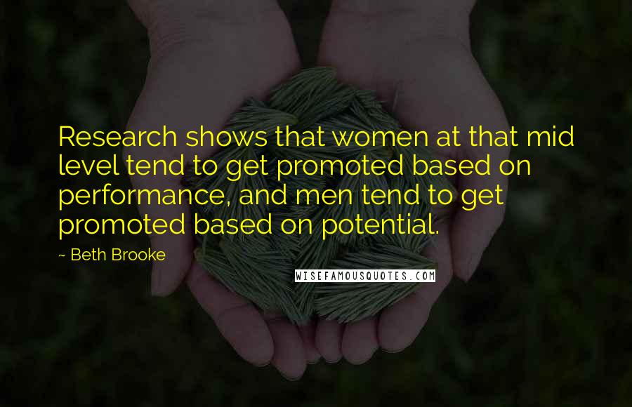 Beth Brooke Quotes: Research shows that women at that mid level tend to get promoted based on performance, and men tend to get promoted based on potential.