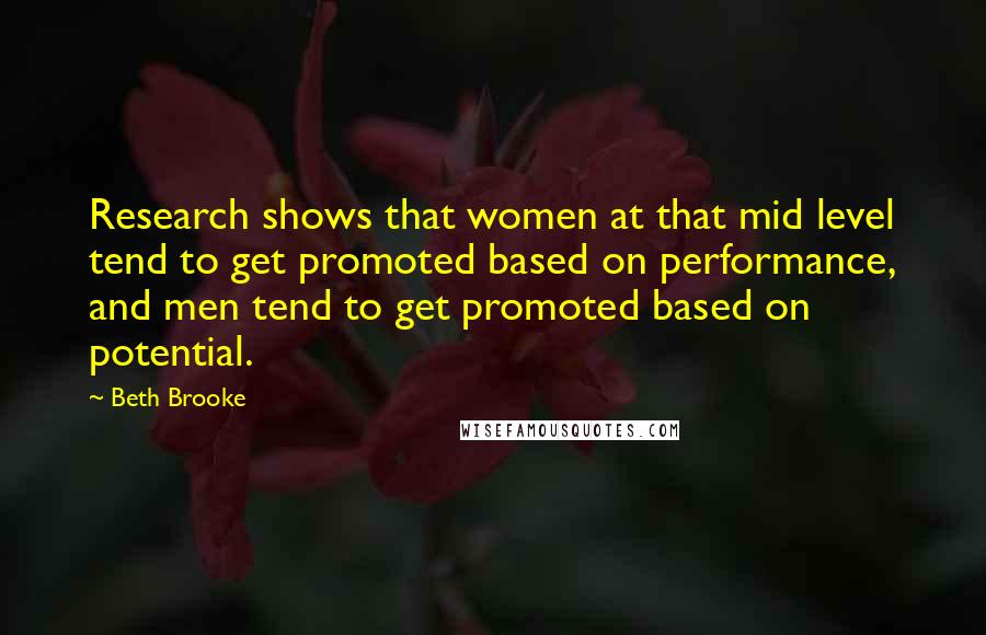 Beth Brooke Quotes: Research shows that women at that mid level tend to get promoted based on performance, and men tend to get promoted based on potential.