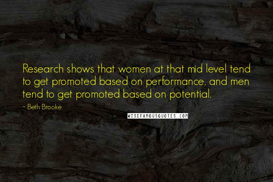 Beth Brooke Quotes: Research shows that women at that mid level tend to get promoted based on performance, and men tend to get promoted based on potential.