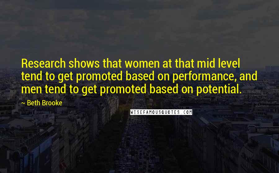 Beth Brooke Quotes: Research shows that women at that mid level tend to get promoted based on performance, and men tend to get promoted based on potential.