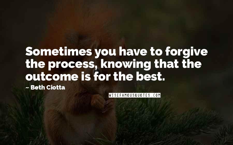 Beth Ciotta Quotes: Sometimes you have to forgive the process, knowing that the outcome is for the best.