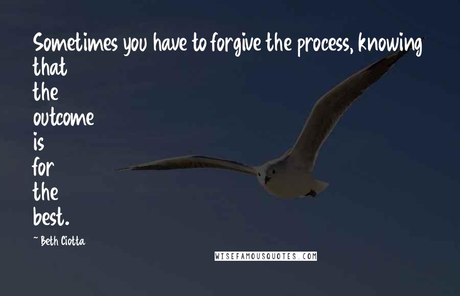 Beth Ciotta Quotes: Sometimes you have to forgive the process, knowing that the outcome is for the best.