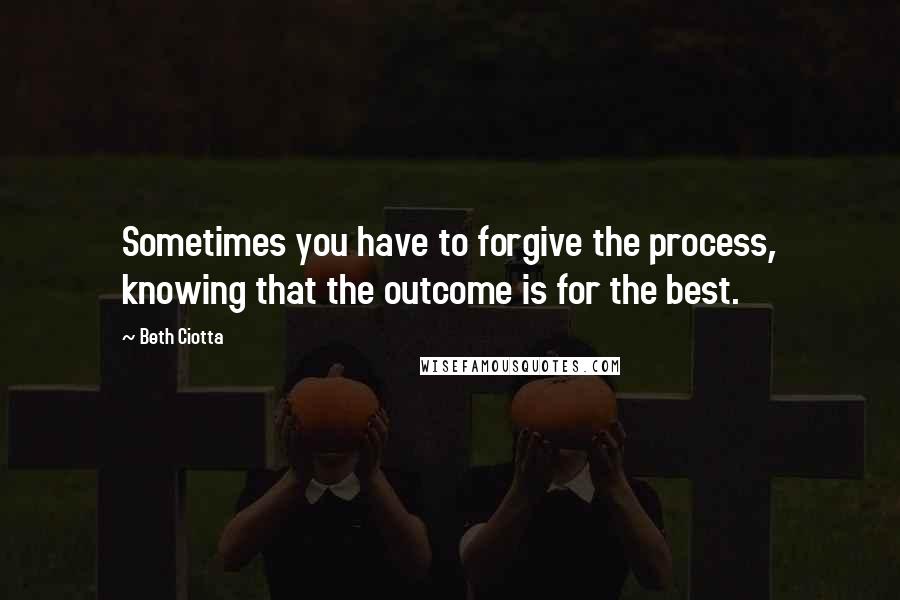 Beth Ciotta Quotes: Sometimes you have to forgive the process, knowing that the outcome is for the best.