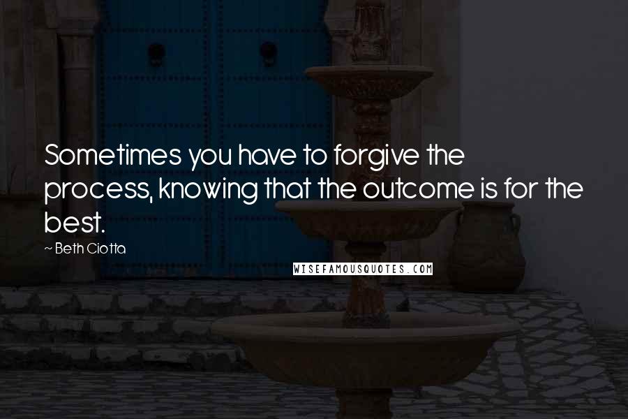Beth Ciotta Quotes: Sometimes you have to forgive the process, knowing that the outcome is for the best.