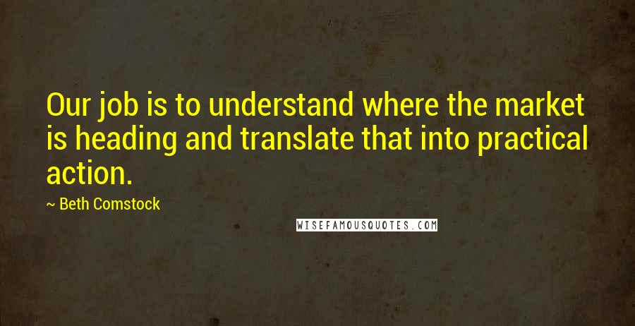 Beth Comstock Quotes: Our job is to understand where the market is heading and translate that into practical action.