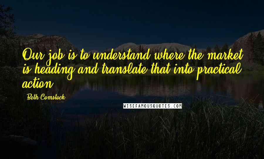 Beth Comstock Quotes: Our job is to understand where the market is heading and translate that into practical action.
