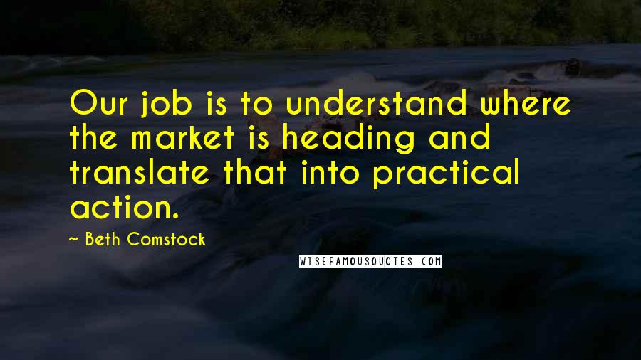 Beth Comstock Quotes: Our job is to understand where the market is heading and translate that into practical action.