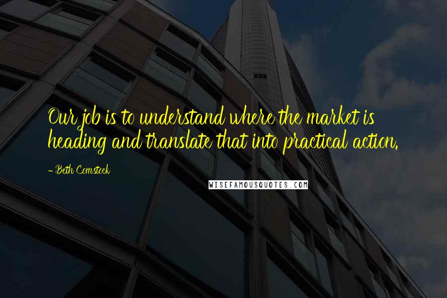 Beth Comstock Quotes: Our job is to understand where the market is heading and translate that into practical action.