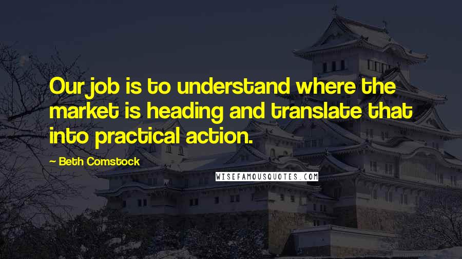 Beth Comstock Quotes: Our job is to understand where the market is heading and translate that into practical action.