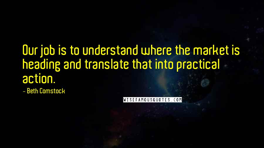 Beth Comstock Quotes: Our job is to understand where the market is heading and translate that into practical action.