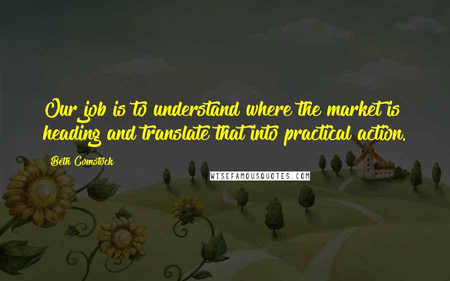 Beth Comstock Quotes: Our job is to understand where the market is heading and translate that into practical action.