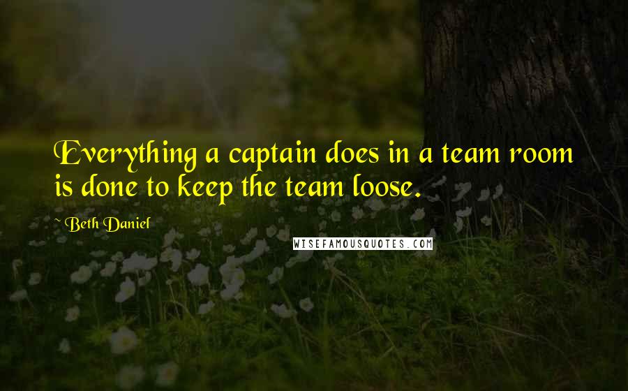 Beth Daniel Quotes: Everything a captain does in a team room is done to keep the team loose.
