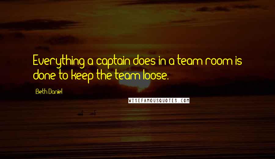 Beth Daniel Quotes: Everything a captain does in a team room is done to keep the team loose.