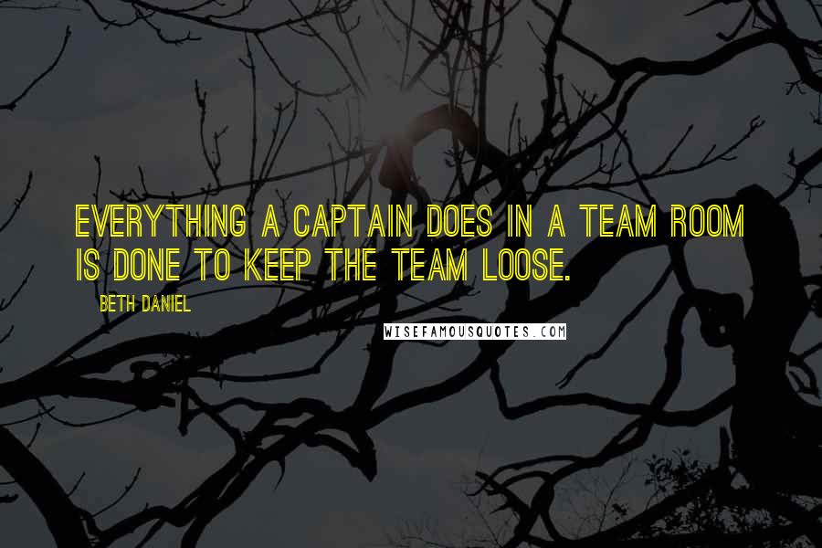 Beth Daniel Quotes: Everything a captain does in a team room is done to keep the team loose.