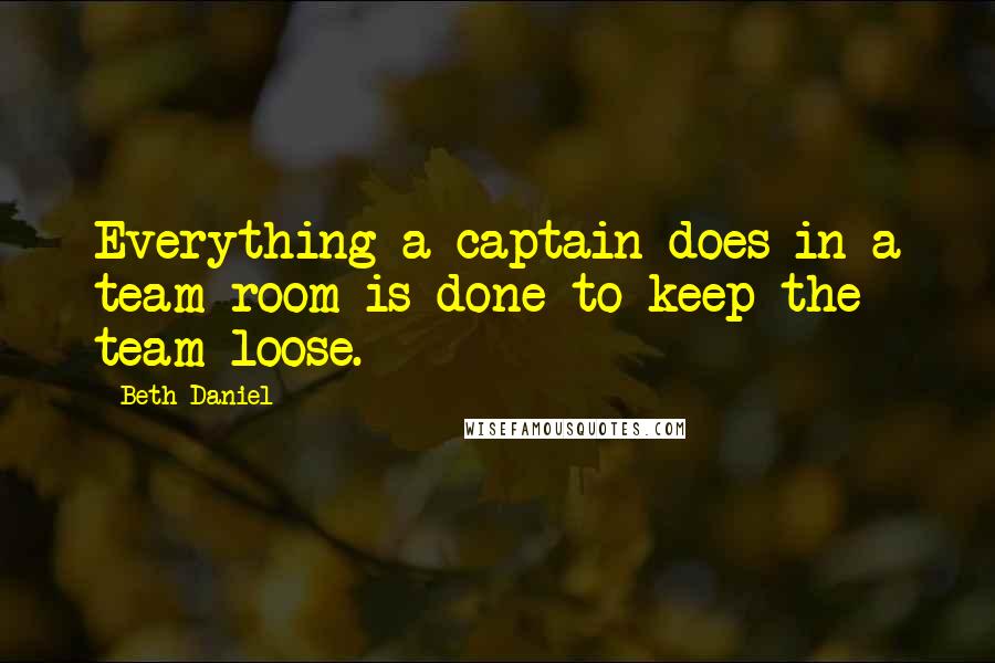 Beth Daniel Quotes: Everything a captain does in a team room is done to keep the team loose.