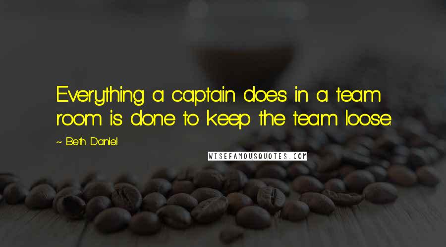 Beth Daniel Quotes: Everything a captain does in a team room is done to keep the team loose.