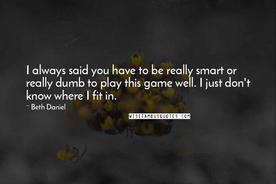 Beth Daniel Quotes: I always said you have to be really smart or really dumb to play this game well. I just don't know where I fit in.