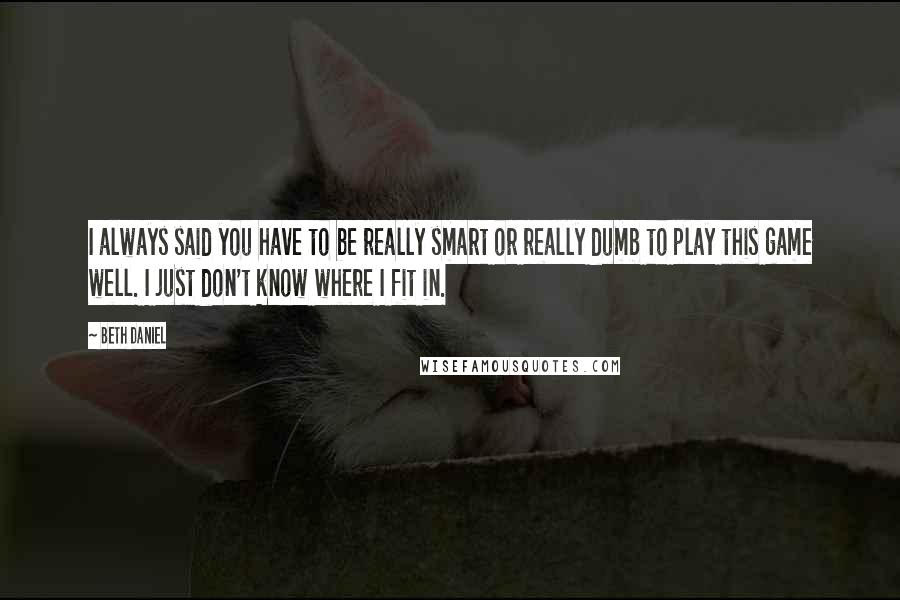 Beth Daniel Quotes: I always said you have to be really smart or really dumb to play this game well. I just don't know where I fit in.