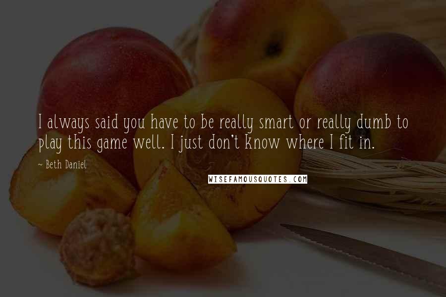 Beth Daniel Quotes: I always said you have to be really smart or really dumb to play this game well. I just don't know where I fit in.