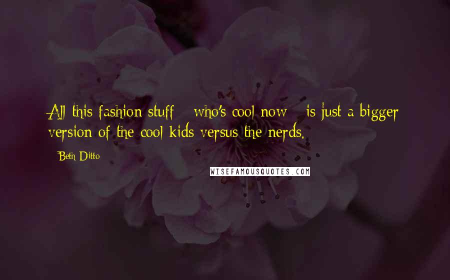 Beth Ditto Quotes: All this fashion stuff - who's cool now - is just a bigger version of the cool kids versus the nerds.