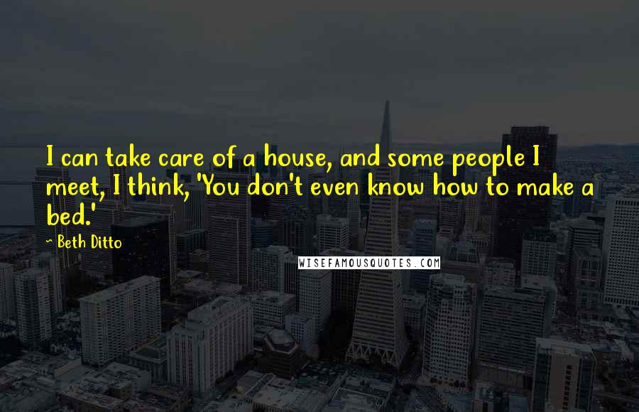 Beth Ditto Quotes: I can take care of a house, and some people I meet, I think, 'You don't even know how to make a bed.'