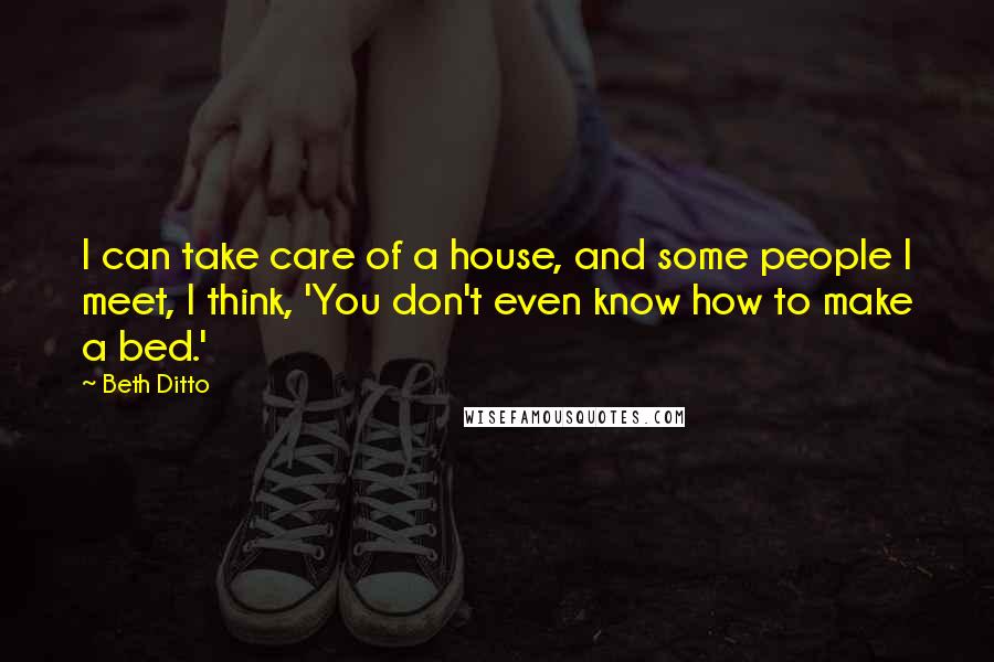 Beth Ditto Quotes: I can take care of a house, and some people I meet, I think, 'You don't even know how to make a bed.'