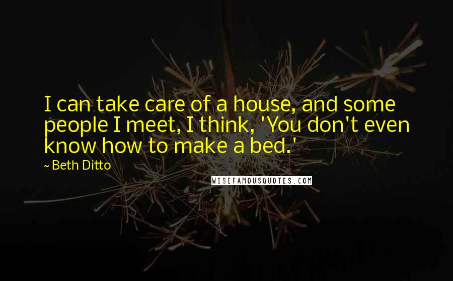 Beth Ditto Quotes: I can take care of a house, and some people I meet, I think, 'You don't even know how to make a bed.'