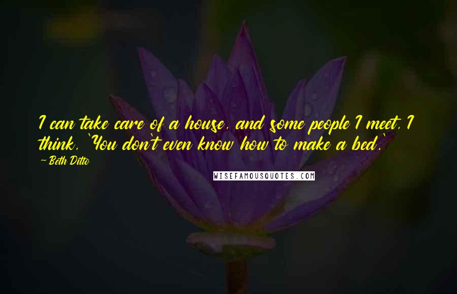 Beth Ditto Quotes: I can take care of a house, and some people I meet, I think, 'You don't even know how to make a bed.'