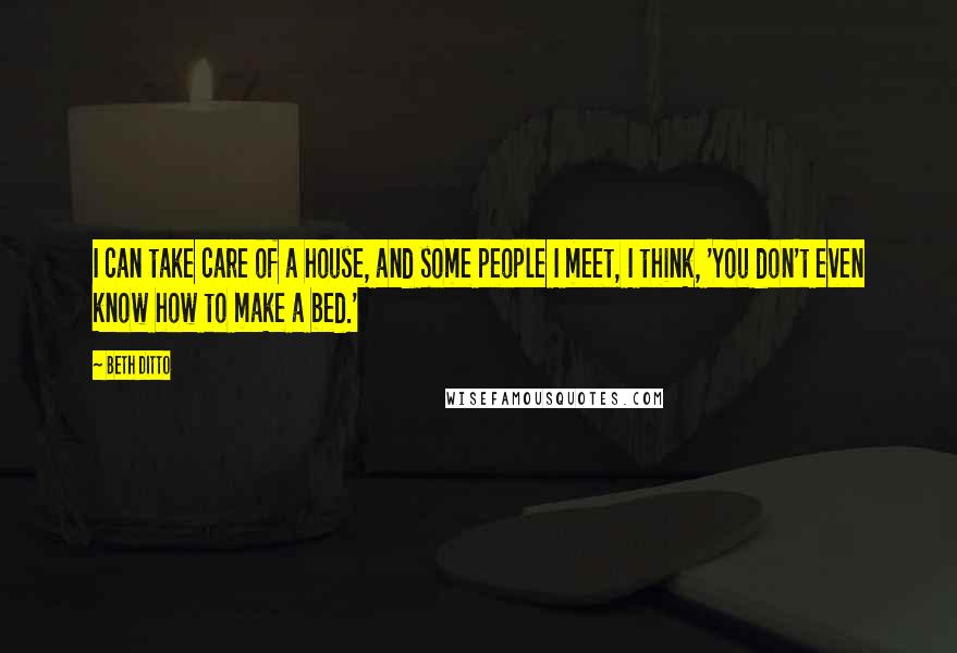 Beth Ditto Quotes: I can take care of a house, and some people I meet, I think, 'You don't even know how to make a bed.'