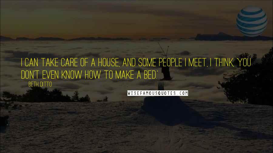 Beth Ditto Quotes: I can take care of a house, and some people I meet, I think, 'You don't even know how to make a bed.'