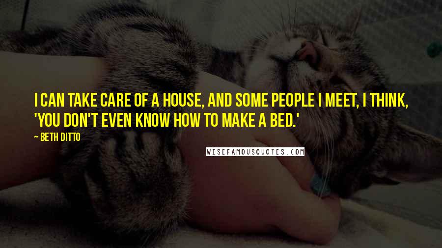 Beth Ditto Quotes: I can take care of a house, and some people I meet, I think, 'You don't even know how to make a bed.'