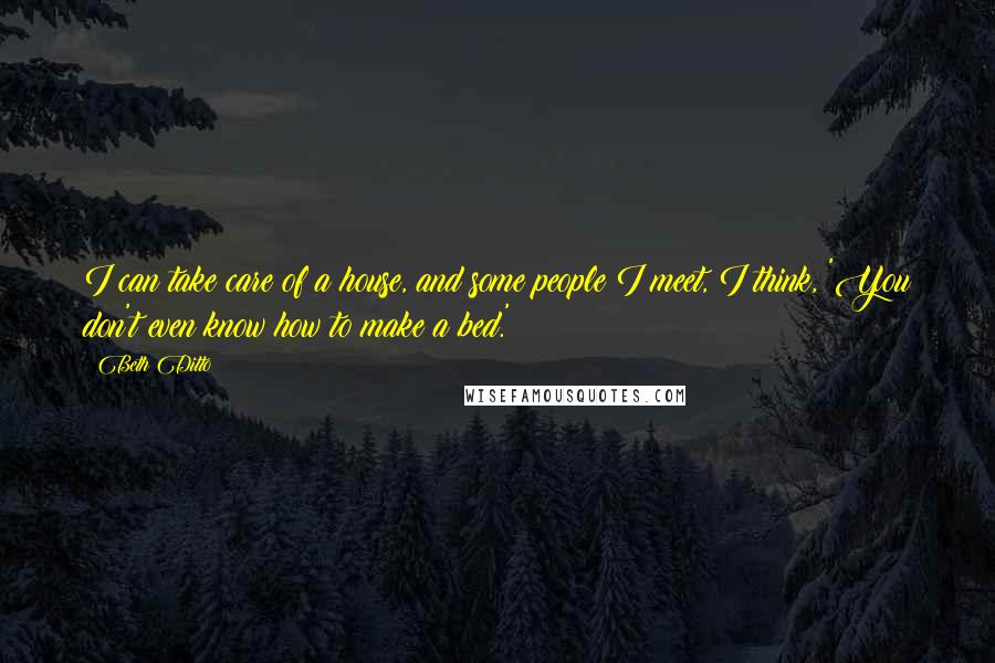 Beth Ditto Quotes: I can take care of a house, and some people I meet, I think, 'You don't even know how to make a bed.'