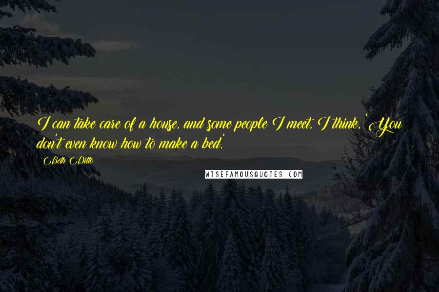 Beth Ditto Quotes: I can take care of a house, and some people I meet, I think, 'You don't even know how to make a bed.'