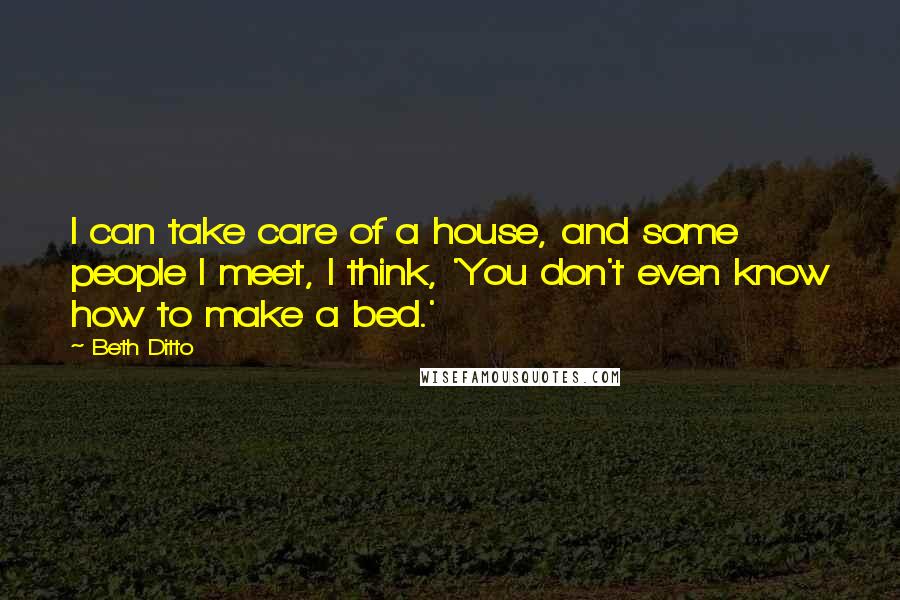 Beth Ditto Quotes: I can take care of a house, and some people I meet, I think, 'You don't even know how to make a bed.'