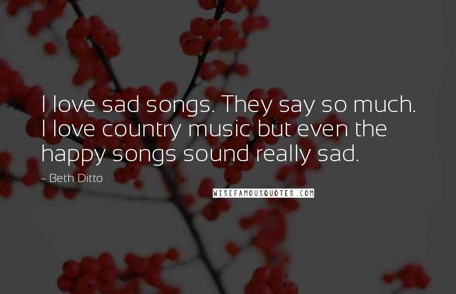 Beth Ditto Quotes: I love sad songs. They say so much. I love country music but even the happy songs sound really sad.