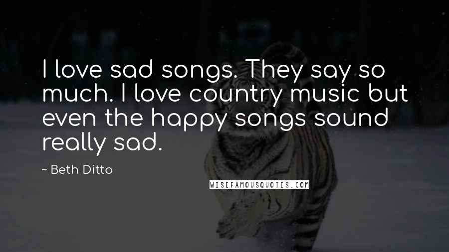 Beth Ditto Quotes: I love sad songs. They say so much. I love country music but even the happy songs sound really sad.
