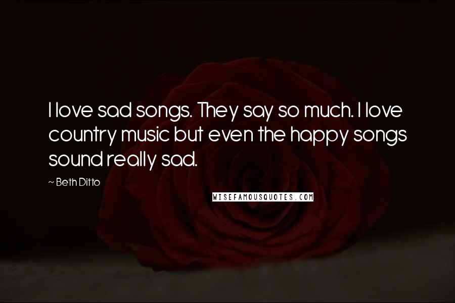 Beth Ditto Quotes: I love sad songs. They say so much. I love country music but even the happy songs sound really sad.