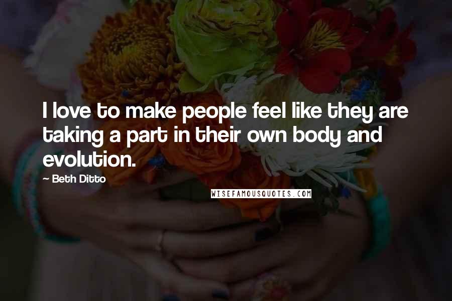 Beth Ditto Quotes: I love to make people feel like they are taking a part in their own body and evolution.