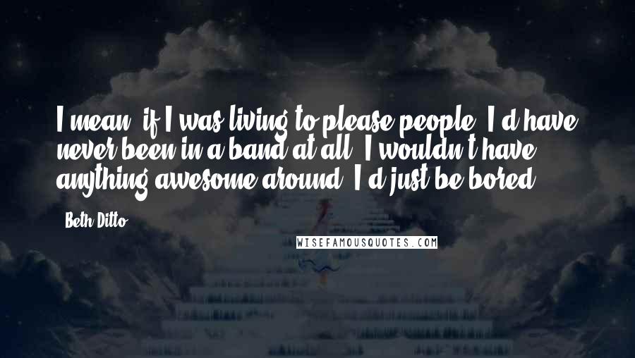 Beth Ditto Quotes: I mean, if I was living to please people, I'd have never been in a band at all. I wouldn't have anything awesome around. I'd just be bored.