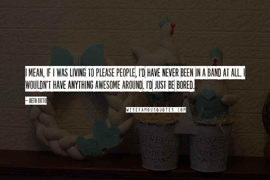 Beth Ditto Quotes: I mean, if I was living to please people, I'd have never been in a band at all. I wouldn't have anything awesome around. I'd just be bored.