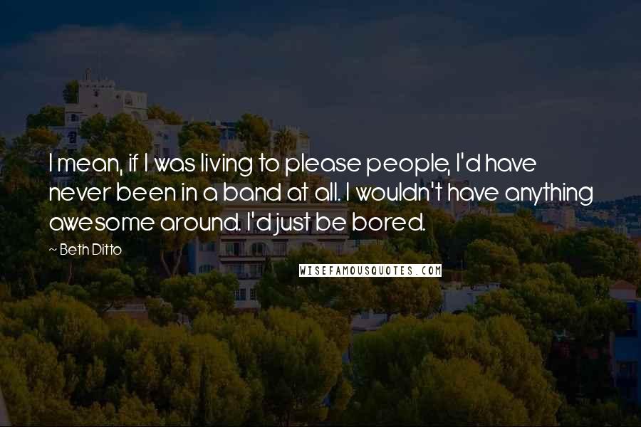 Beth Ditto Quotes: I mean, if I was living to please people, I'd have never been in a band at all. I wouldn't have anything awesome around. I'd just be bored.