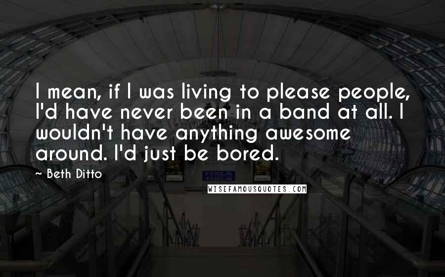 Beth Ditto Quotes: I mean, if I was living to please people, I'd have never been in a band at all. I wouldn't have anything awesome around. I'd just be bored.