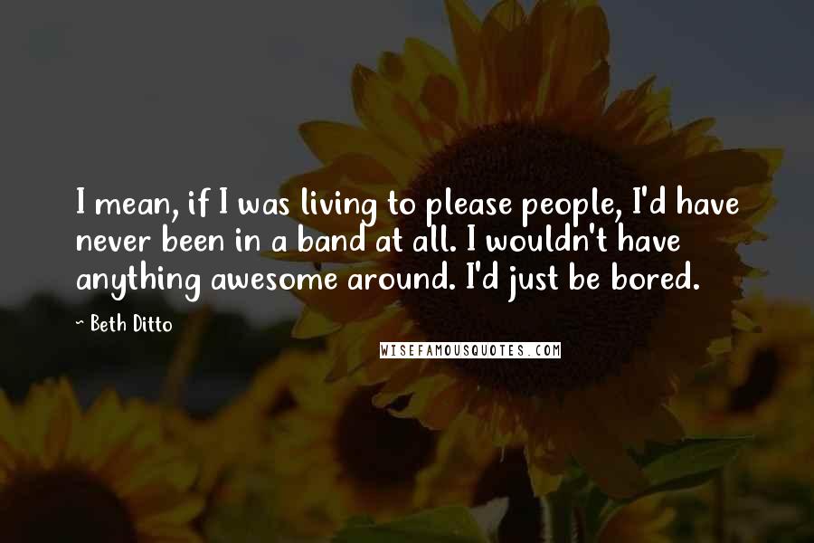 Beth Ditto Quotes: I mean, if I was living to please people, I'd have never been in a band at all. I wouldn't have anything awesome around. I'd just be bored.