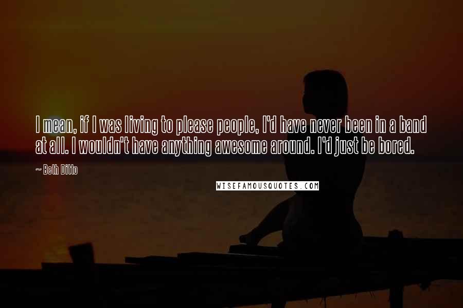 Beth Ditto Quotes: I mean, if I was living to please people, I'd have never been in a band at all. I wouldn't have anything awesome around. I'd just be bored.