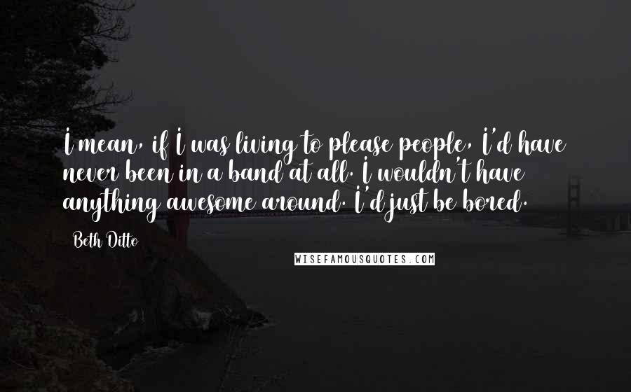 Beth Ditto Quotes: I mean, if I was living to please people, I'd have never been in a band at all. I wouldn't have anything awesome around. I'd just be bored.