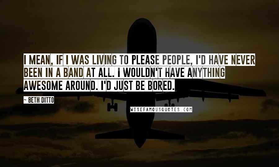 Beth Ditto Quotes: I mean, if I was living to please people, I'd have never been in a band at all. I wouldn't have anything awesome around. I'd just be bored.