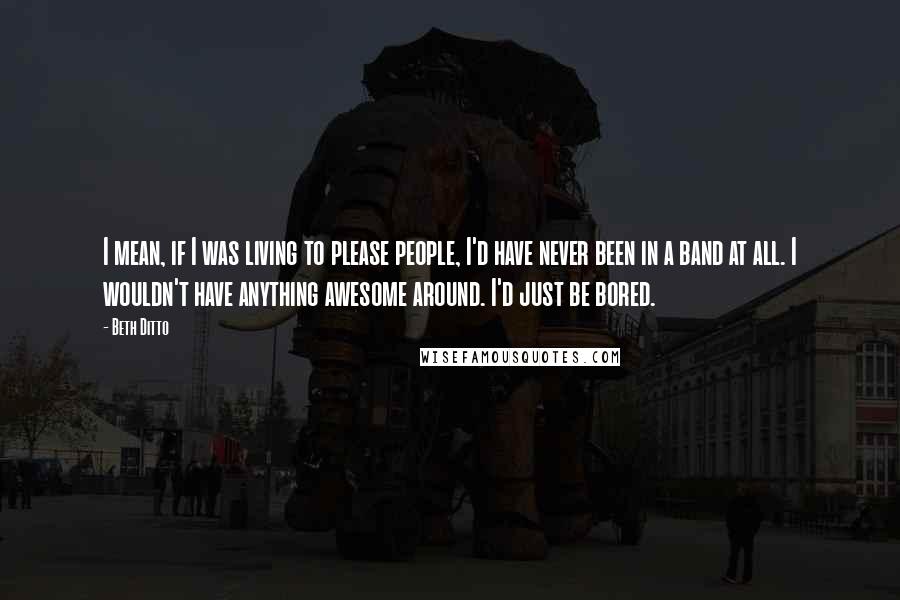 Beth Ditto Quotes: I mean, if I was living to please people, I'd have never been in a band at all. I wouldn't have anything awesome around. I'd just be bored.