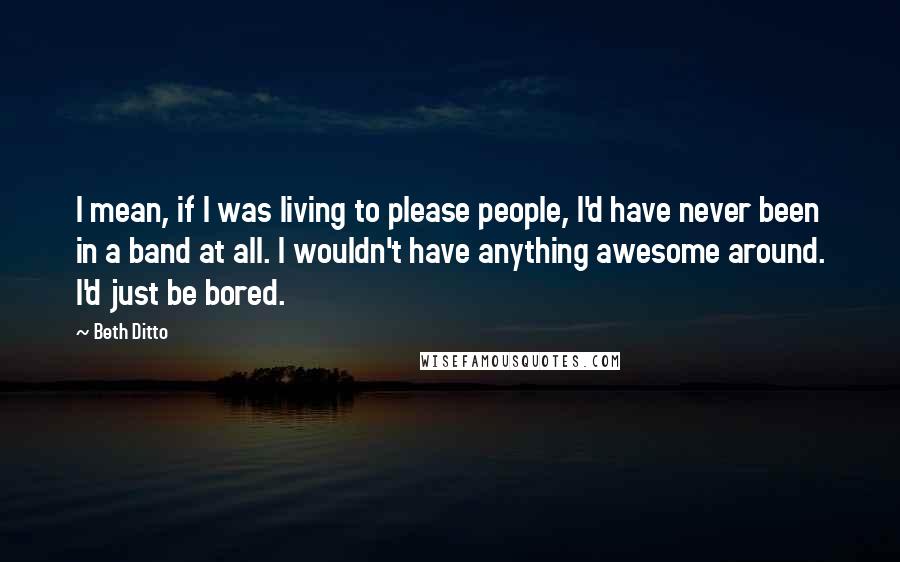 Beth Ditto Quotes: I mean, if I was living to please people, I'd have never been in a band at all. I wouldn't have anything awesome around. I'd just be bored.