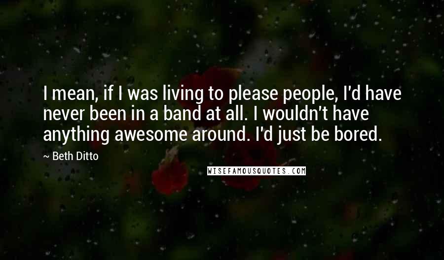 Beth Ditto Quotes: I mean, if I was living to please people, I'd have never been in a band at all. I wouldn't have anything awesome around. I'd just be bored.