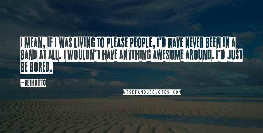 Beth Ditto Quotes: I mean, if I was living to please people, I'd have never been in a band at all. I wouldn't have anything awesome around. I'd just be bored.